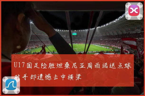 U17国足险胜坦桑尼亚周雨诺送点球对手却遗憾击中横梁