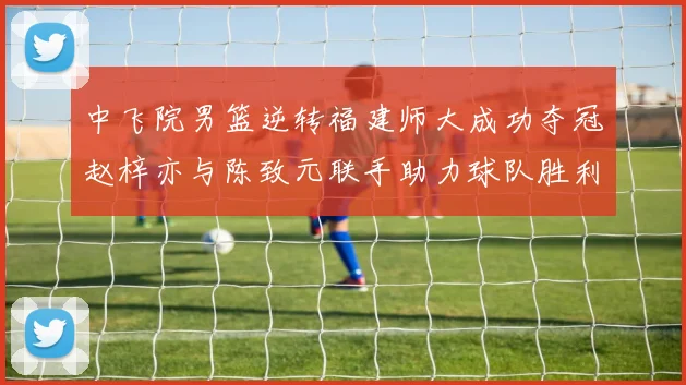 中飞院男篮逆转福建师大成功夺冠赵梓亦与陈致元联手助力球队胜利
