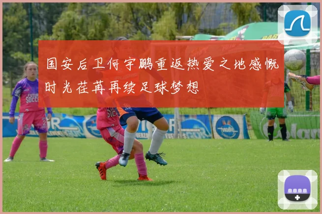 国安后卫何宇鹏重返热爱之地感慨时光荏苒再续足球梦想