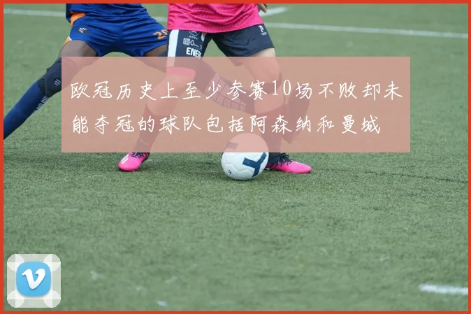 欧冠历史上至少参赛10场不败却未能夺冠的球队包括阿森纳和曼城