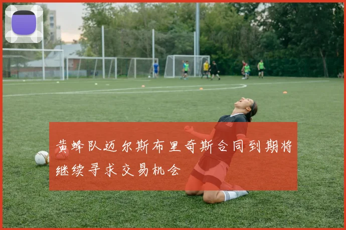 黄蜂队迈尔斯布里奇斯合同到期将继续寻求交易机会