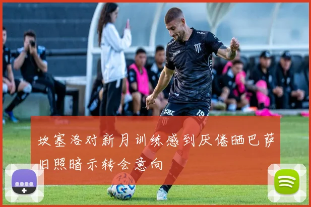 坎塞洛对新月训练感到厌倦晒巴萨旧照暗示转会意向