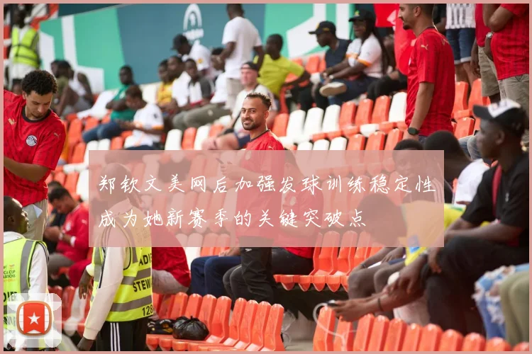 郑钦文美网后加强发球训练稳定性成为她新赛季的关键突破点