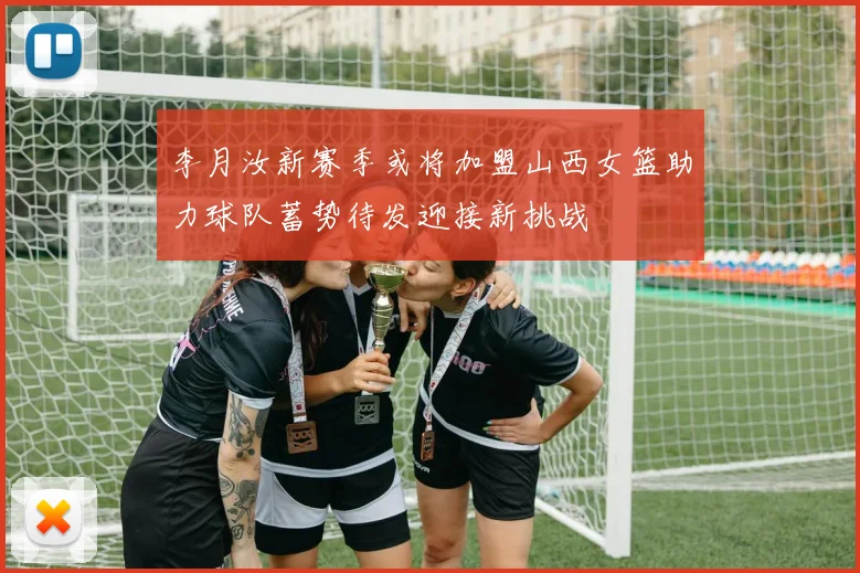 李月汝新赛季或将加盟山西女篮助力球队蓄势待发迎接新挑战