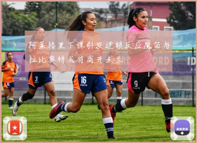 阿莱格里下课引发连锁反应魔笛与拉比奥特或将离开米兰