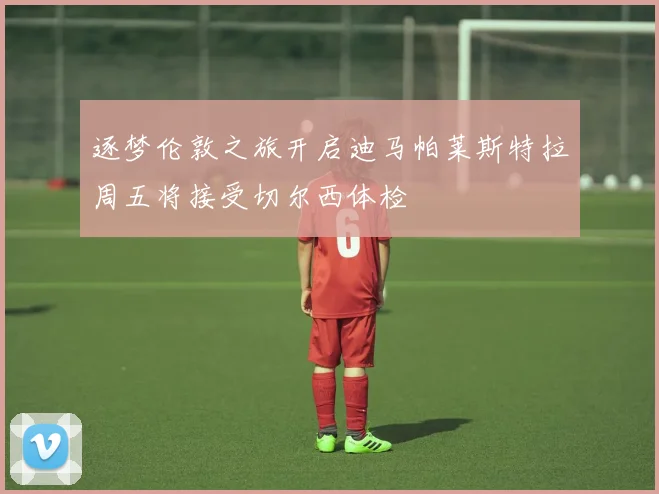 逐梦伦敦之旅开启迪马帕莱斯特拉周五将接受切尔西体检