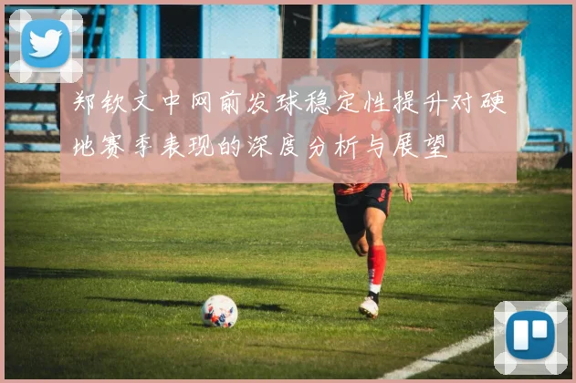 郑钦文中网前发球稳定性提升对硬地赛季表现的深度分析与展望