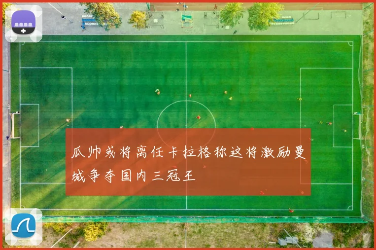 瓜帅或将离任卡拉格称这将激励曼城争夺国内三冠王
