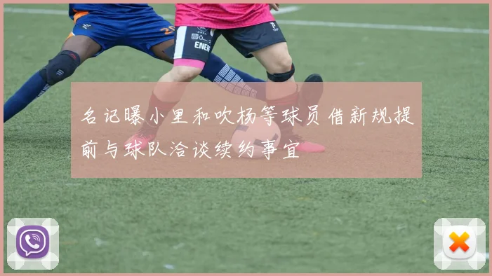 名记曝小里和吹杨等球员借新规提前与球队洽谈续约事宜