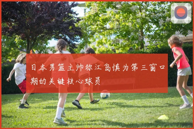 日本男篮主帅称江岛慎为第三窗口期的关键核心球员