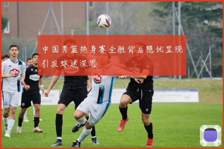 中国男篮热身赛全胜背后隐忧显现引发球迷深思