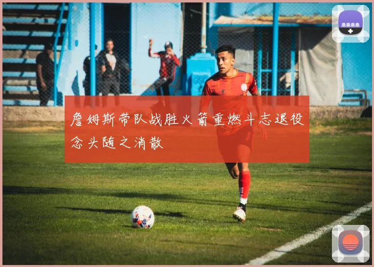 詹姆斯带队战胜火箭重燃斗志退役念头随之消散