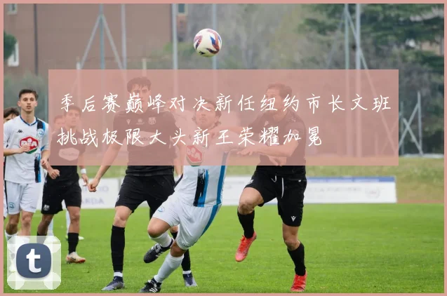 季后赛巅峰对决新任纽约市长文班挑战极限大头新王荣耀加冕