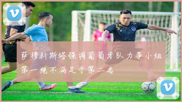 萨穆科斯塔强调葡萄牙队力争小组第一绝不满足于第二名