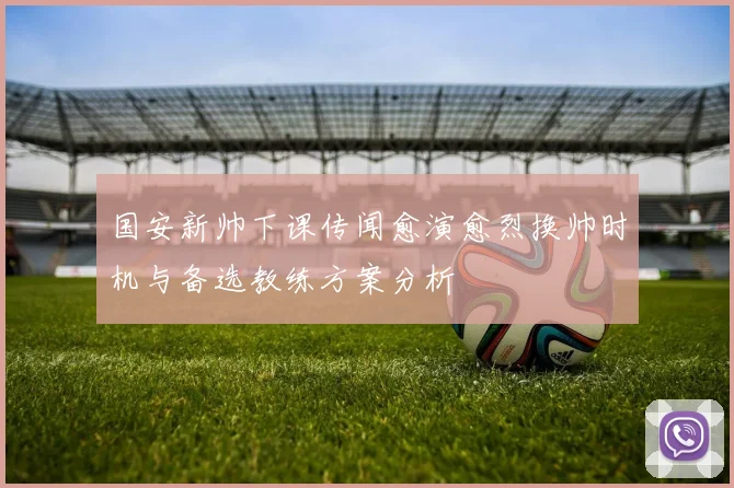 国安新帅下课传闻愈演愈烈换帅时机与备选教练方案分析