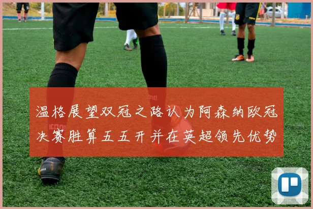 温格展望双冠之路认为阿森纳欧冠决赛胜算五五开并在英超领先优势明显
