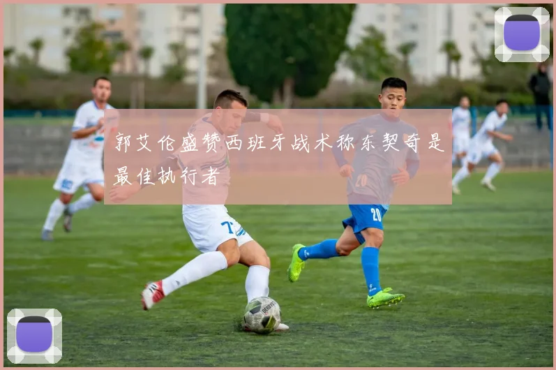 郭艾伦盛赞西班牙战术称东契奇是最佳执行者
