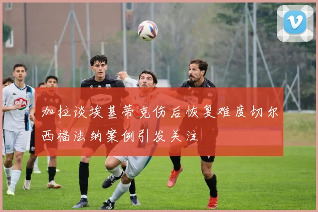 加拉谈埃基蒂克伤后恢复难度切尔西福法纳案例引发关注