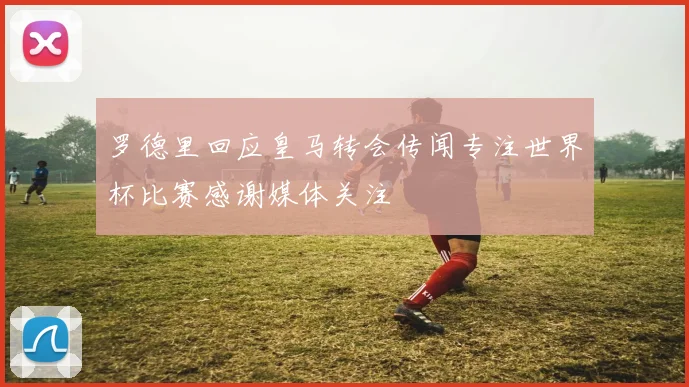 罗德里回应皇马转会传闻专注世界杯比赛感谢媒体关注
