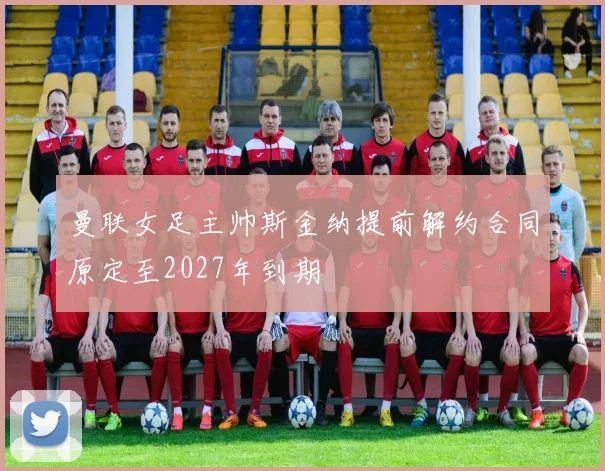 曼联女足主帅斯金纳提前解约合同原定至2027年到期