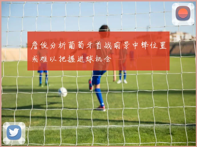 詹俊分析葡萄牙首战前景中锋位置或难以把握进球机会