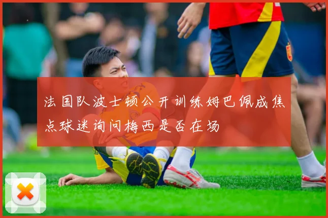 法国队波士顿公开训练姆巴佩成焦点球迷询问梅西是否在场