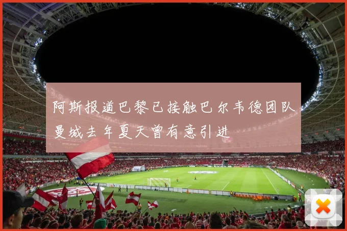 阿斯报道巴黎已接触巴尔韦德团队曼城去年夏天曾有意引进
