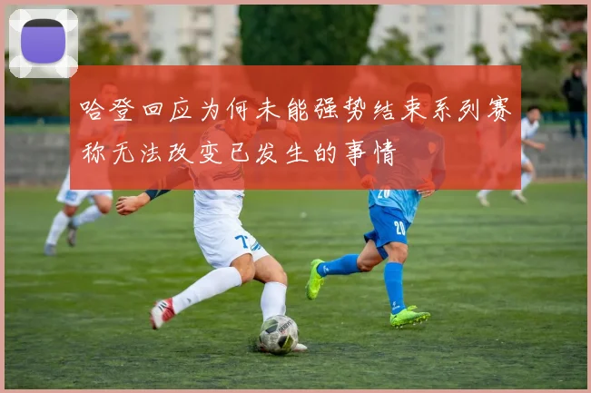 哈登回应为何未能强势结束系列赛称无法改变已发生的事情