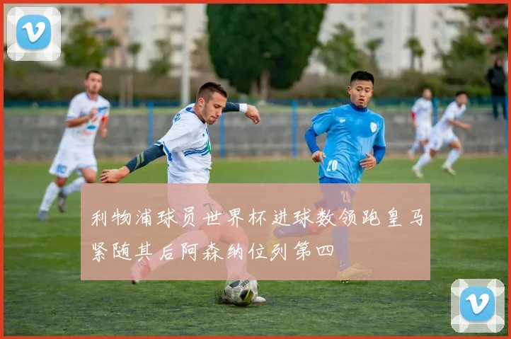 利物浦球员世界杯进球数领跑皇马紧随其后阿森纳位列第四
