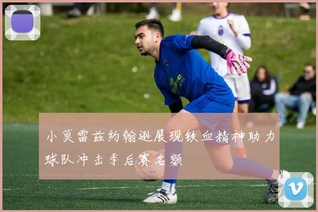 小莫雷兹约翰逊展现铁血精神助力球队冲击季后赛名额